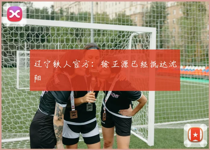 辽宁铁人官方：徐正源已经抵达沈阳