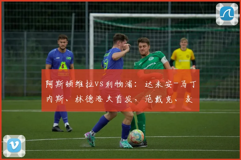 阿斯顿维拉vs利物浦：达米安-马丁内斯、林德洛夫首发，范戴克、麦卡利斯特出战