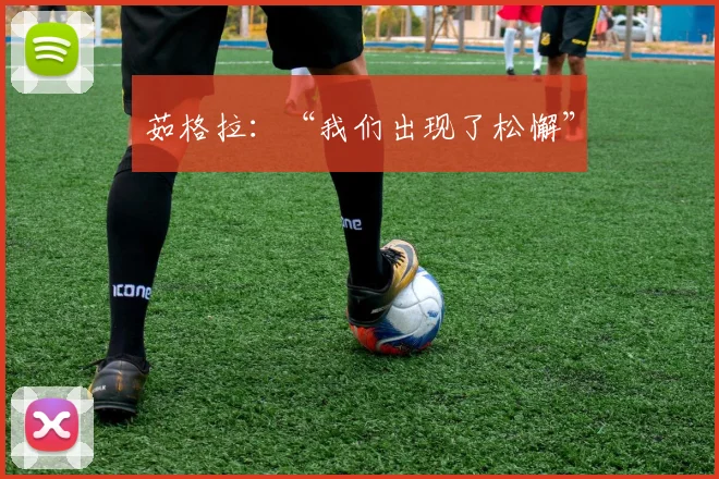 茹格拉：“我们出现了松懈”