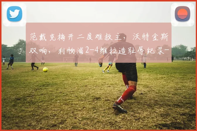 范戴克梅开二度难救主，沃特金斯双响，利物浦2-4维拉造耻辱纪录