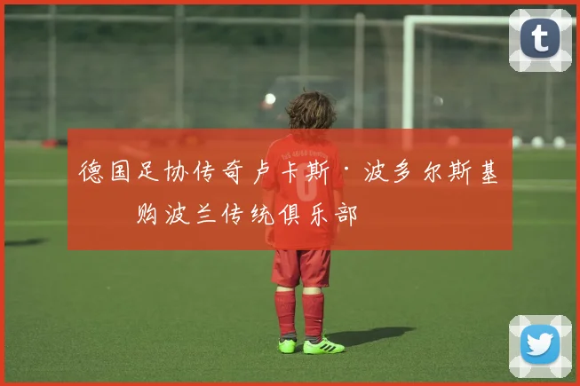 德国足协传奇卢卡斯·波多尔斯基收购波兰传统俱乐部