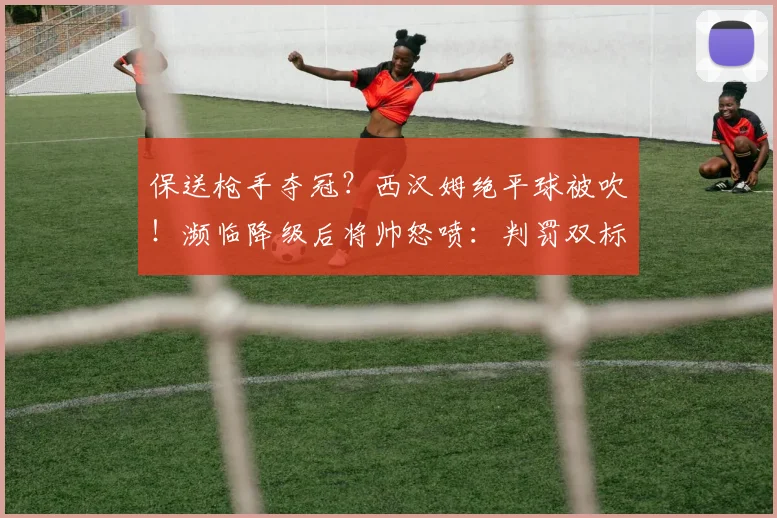 保送枪手夺冠？西汉姆绝平球被吹！濒临降级后将帅怒喷：判罚双标