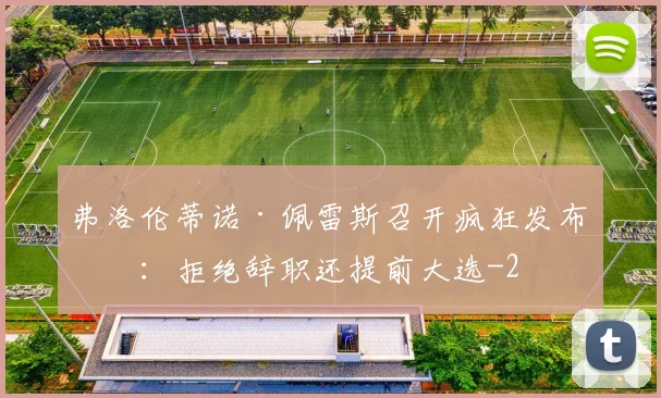弗洛伦蒂诺·佩雷斯召开疯狂发布会：拒绝辞职还提前大选