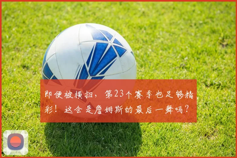 即便被横扫，第23个赛季也足够精彩！这会是詹姆斯的最后一舞吗？