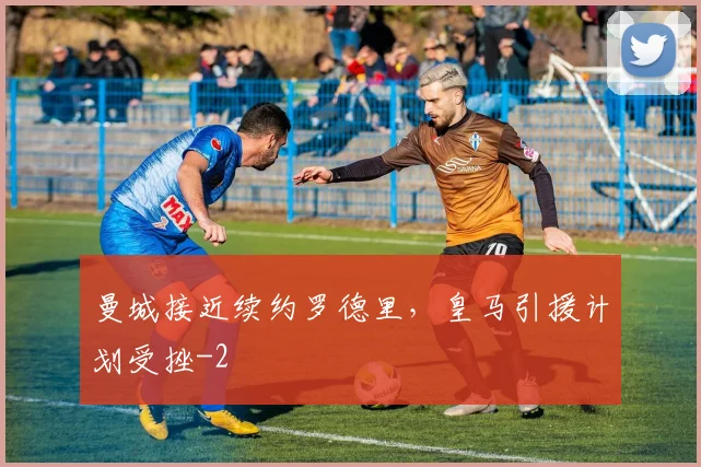 曼城接近续约罗德里，皇马引援计划受挫